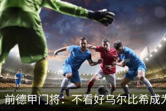 前德甲门将：不看好乌尔比希成为拜仁一门，球队得花大钱再买人