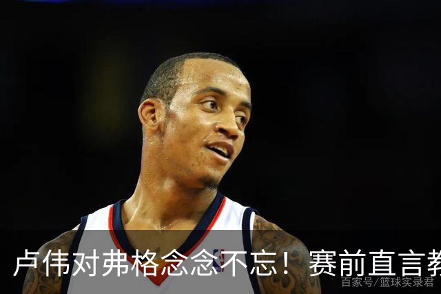 卢伟对弗格念念不忘！赛前直言教练组很不舍，但今晚必须限制他