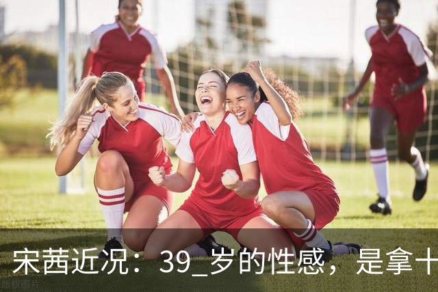 宋茜近况：39 岁的性感，是拿十几年的狠换来的