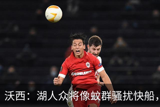 沃西：湖人众将像蚊群骚扰快船，这展现了阵容深度