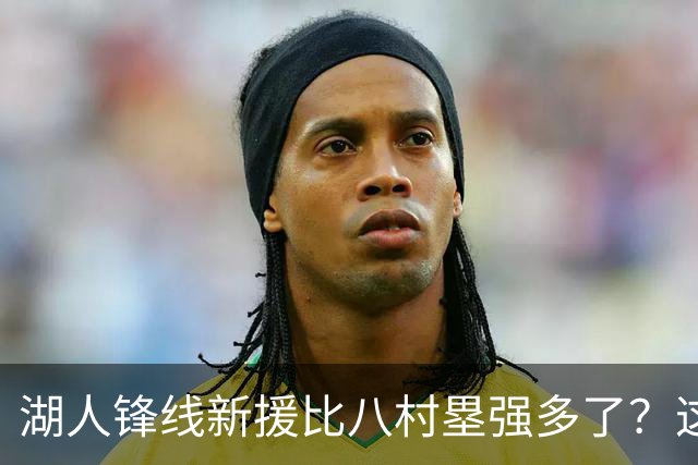 湖人锋线新援比八村塁强多了？这到底是什么莫名其妙的神奇观点？