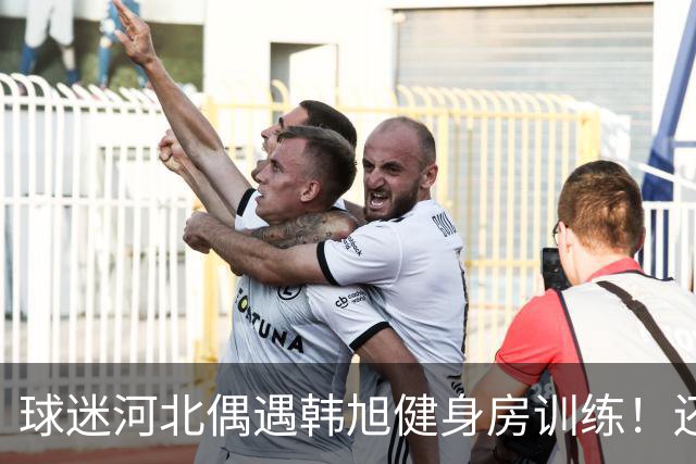 球迷河北偶遇韩旭健身房训练！还未飞吉朗与毒液会合 次战王思雨仅剩7天
