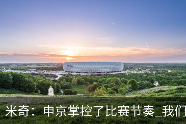 米奇：申京掌控了比赛节奏 我们本可以更早地采取应对措施
