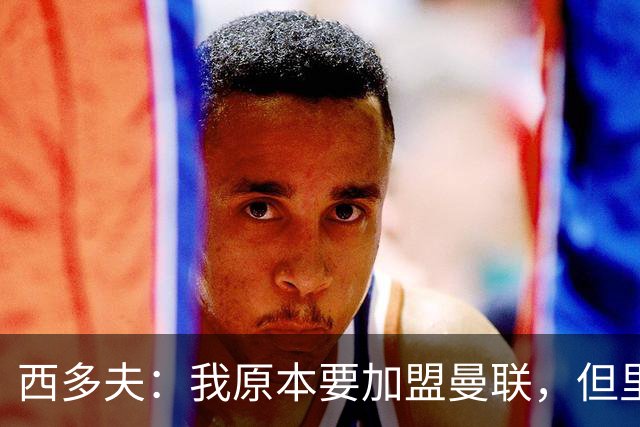 西多夫：我原本要加盟曼联，但里皮的一通电话改变了我的想法