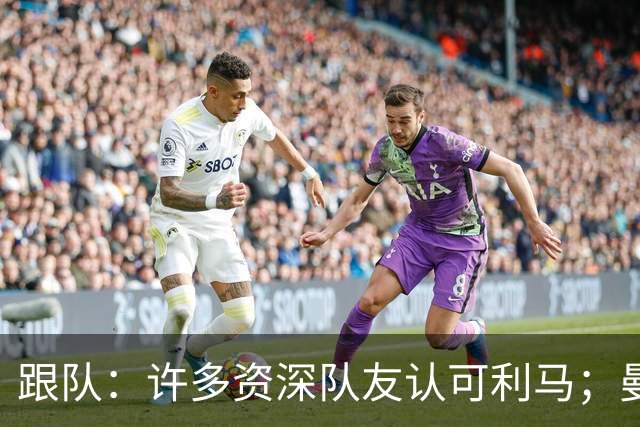 跟队：许多资深队友认可利马；曼联当年就看中他敢挺身而出的特质
