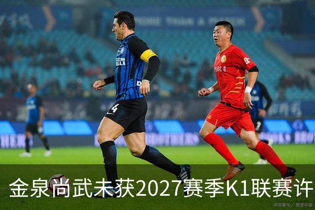 金泉尚武未获2027赛季K1联赛许可，金浦、忠北清州获有条件批准