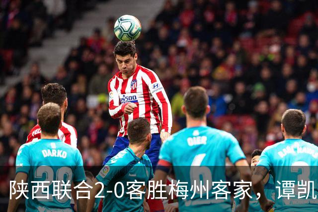 陕西联合2-0客胜梅州客家，谭凯元、伊兰杜斯特建功