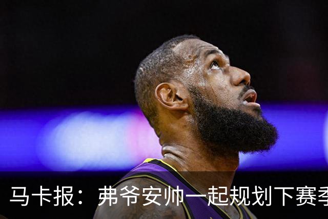 马卡报：弗爷安帅一起规划下赛季 先卖球员再引援