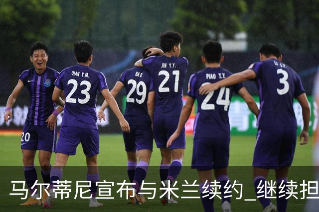 马尔蒂尼宣布与米兰续约 继续担任俱乐部技术总监