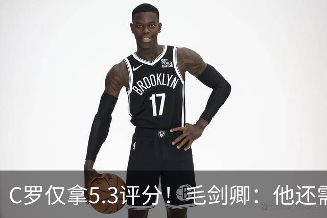 C罗仅拿5.3评分！毛剑卿：他还需踢球来证明？踢的是价值，不是球