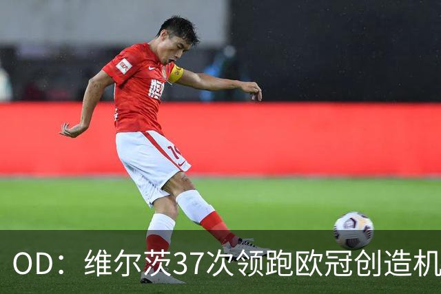 OD：维尔茨37次领跑欧冠创造机会榜，奥利塞紧随其后